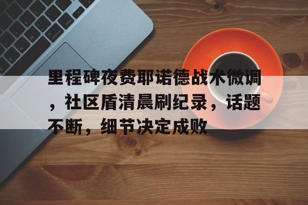 九游-里程碑夜费耶诺德战术微调，社区盾清晨刷纪录，话题不断，细节决定成败-九游